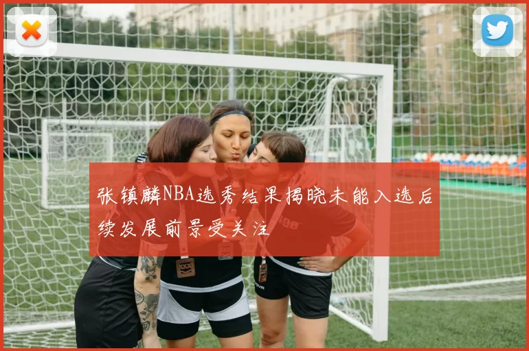 张镇麟NBA选秀结果揭晓未能入选后续发展前景受关注
