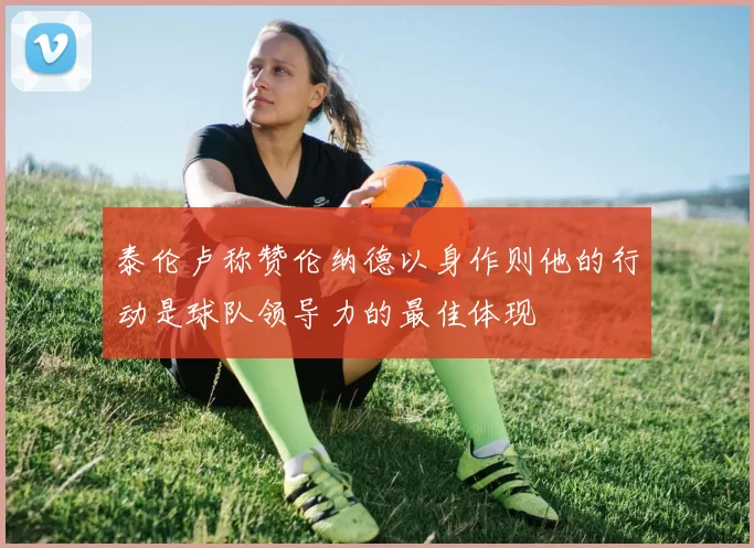 泰伦卢称赞伦纳德以身作则他的行动是球队领导力的最佳体现