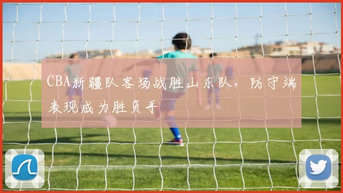 CBA新疆队客场战胜山东队,防守端表现成为胜负手