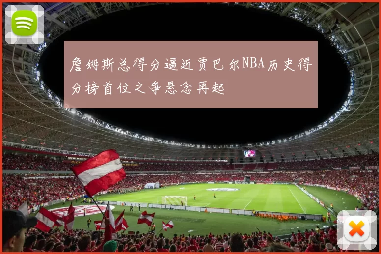 詹姆斯总得分逼近贾巴尔NBA历史得分榜首位之争悬念再起