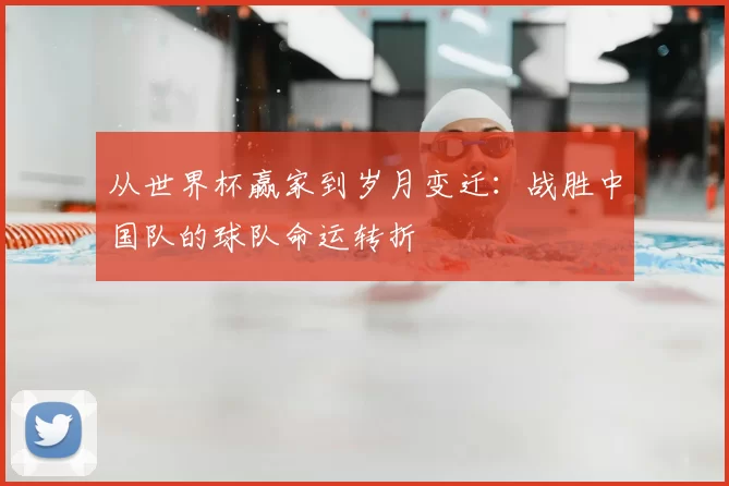 从世界杯赢家到岁月变迁:战胜中国队的球队命运转折