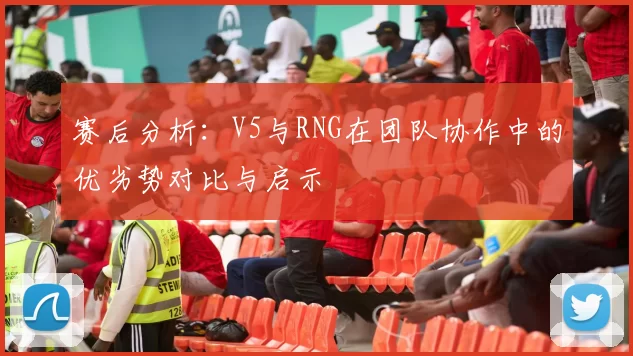 赛后分析:V5与RNG在团队协作中的优劣势对比与启示