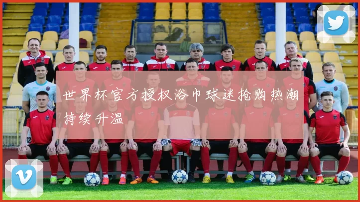 世界杯官方授权浴巾球迷抢购热潮持续升温
