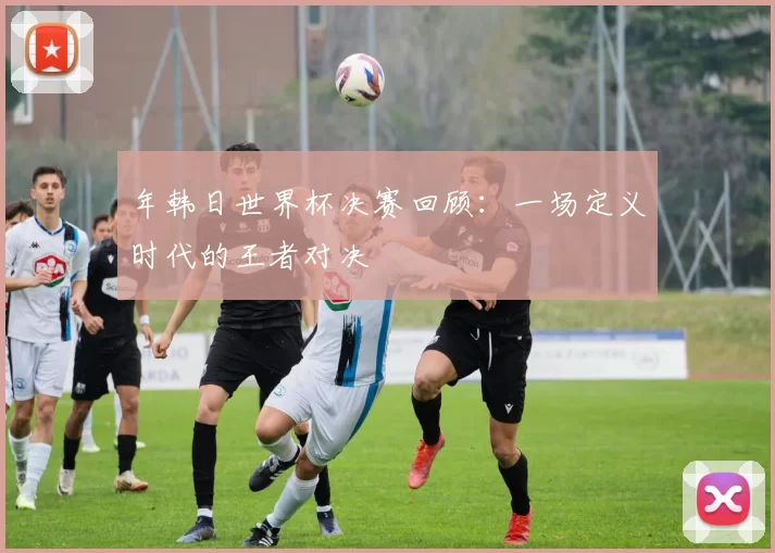 年韩日世界杯决赛回顾：一场定义时代的王者对决