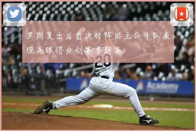 罗斯复出后首次对阵旧主公牛队表现亮眼得分创赛季新高