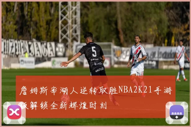 詹姆斯率湖人逆转取胜NBA2K21手游版解锁全新辉煌时刻