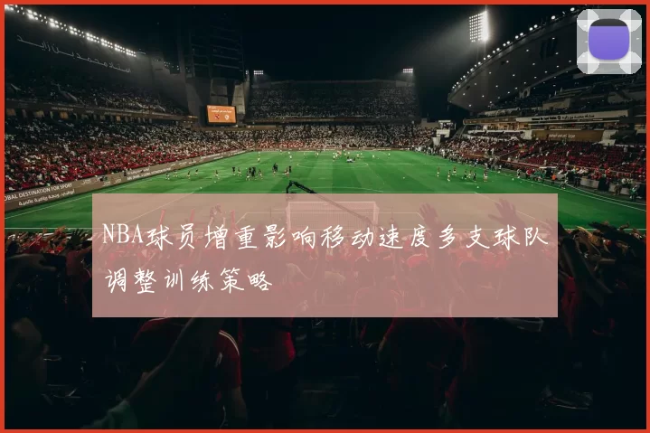 NBA球员增重影响移动速度多支球队调整训练策略