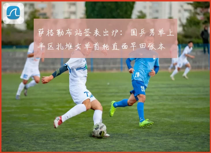 萨格勒布站签表出炉:国乒男单上半区扎堆女单首轮直面早田张本