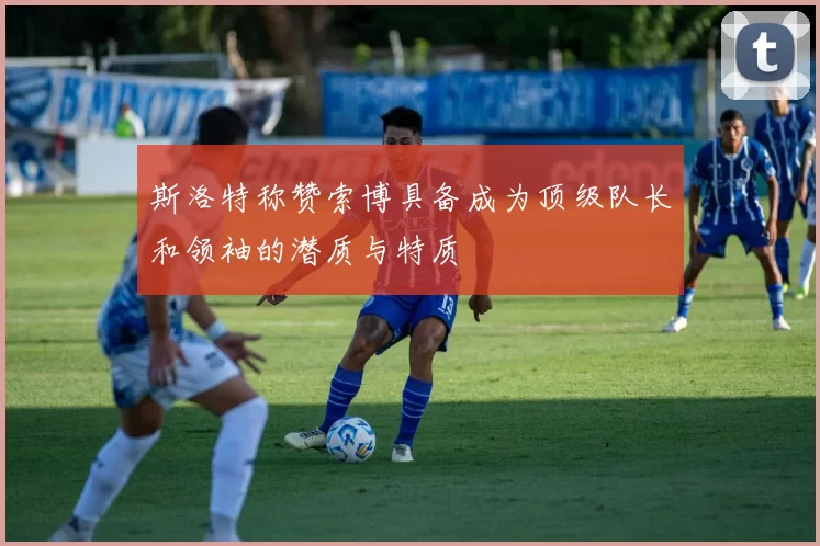 斯洛特称赞索博具备成为顶级队长和领袖的潜质与特质