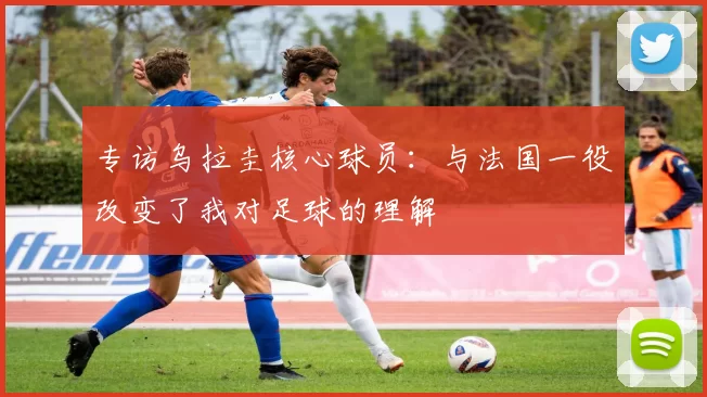 专访乌拉圭核心球员:与法国一役改变了我对足球的理解