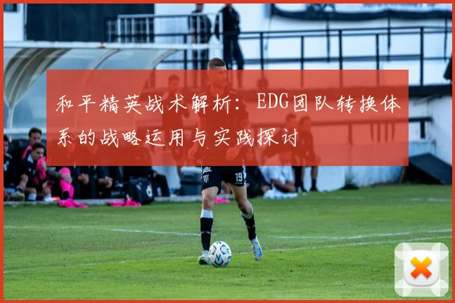 和平精英战术解析:EDG团队转换体系的战略运用与实践探讨