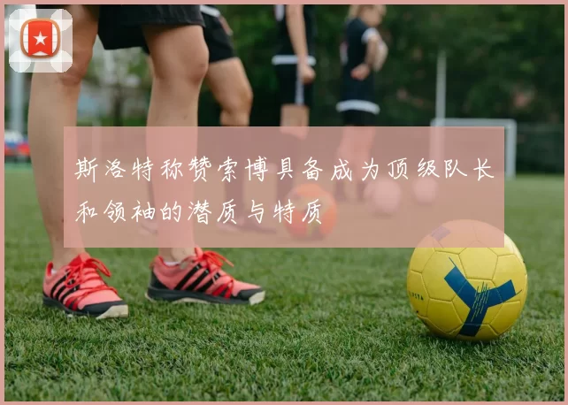 斯洛特称赞索博具备成为顶级队长和领袖的潜质与特质