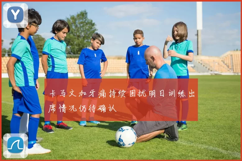 卡马文加牙痛持续困扰明日训练出席情况仍待确认