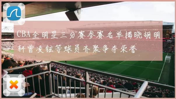 CBA全明星三分赛参赛名单揭晓胡明轩曾凌铉等球员齐聚争夺荣誉