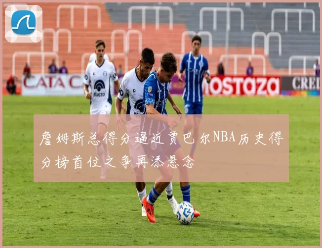 詹姆斯总得分逼近贾巴尔NBA历史得分榜首位之争再添悬念