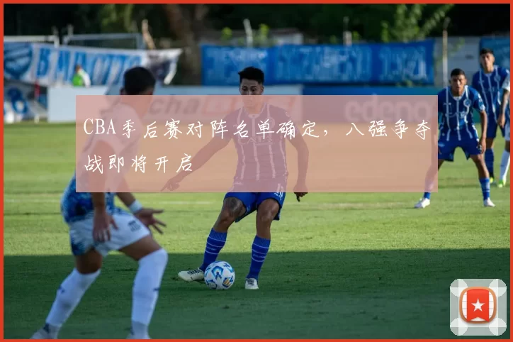 CBA季后赛对阵名单确定，八强争夺战即将开启