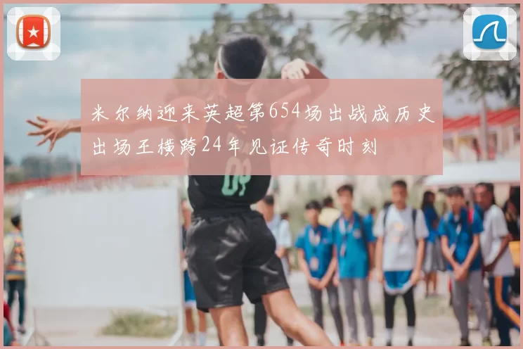 米尔纳迎来英超第654场出战成历史出场王横跨24年见证传奇时刻