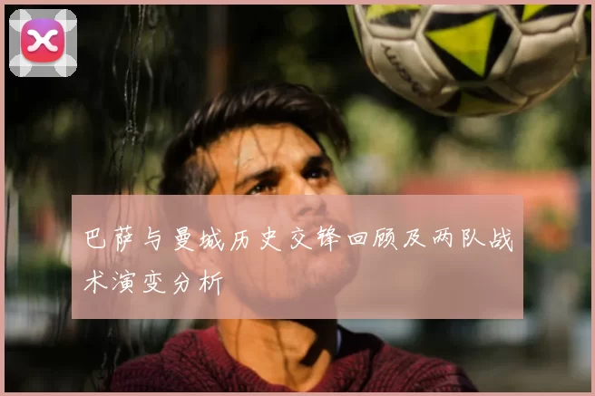 巴萨与曼城历史交锋回顾及两队战术演变分析