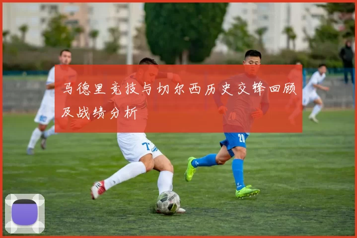 马德里竞技与切尔西历史交锋回顾及战绩分析