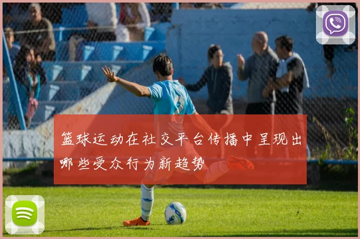 篮球运动在社交平台传播中呈现出哪些受众行为新趋势
