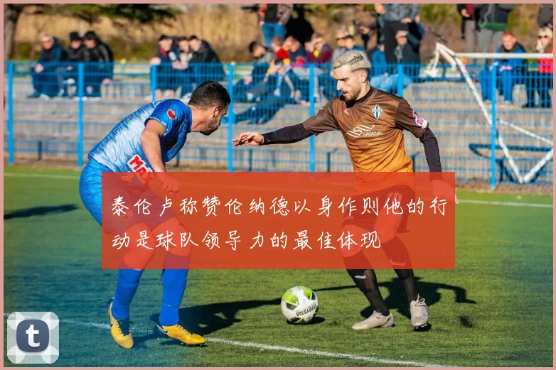 泰伦卢称赞伦纳德以身作则他的行动是球队领导力的最佳体现