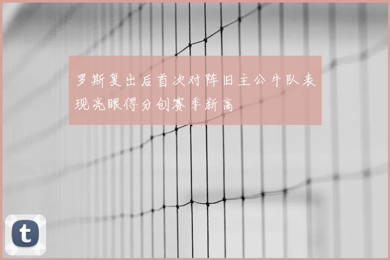 罗斯复出后首次对阵旧主公牛队表现亮眼得分创赛季新高