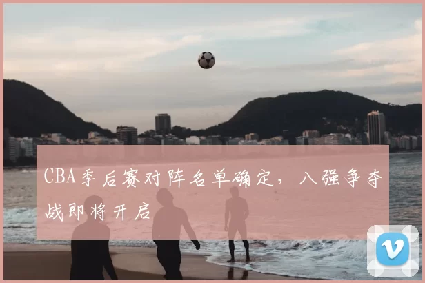 CBA季后赛对阵名单确定，八强争夺战即将开启