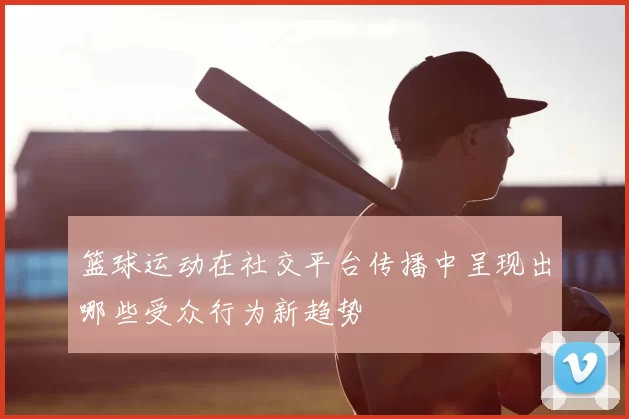 篮球运动在社交平台传播中呈现出哪些受众行为新趋势