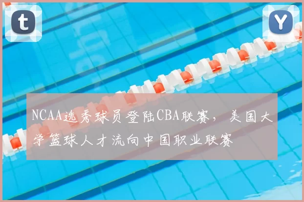 NCAA选秀球员登陆CBA联赛，美国大学篮球人才流向中国职业联赛
