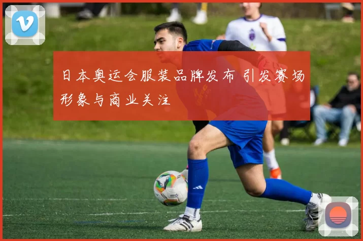日本奥运会服装品牌发布 引发赛场形象与商业关注