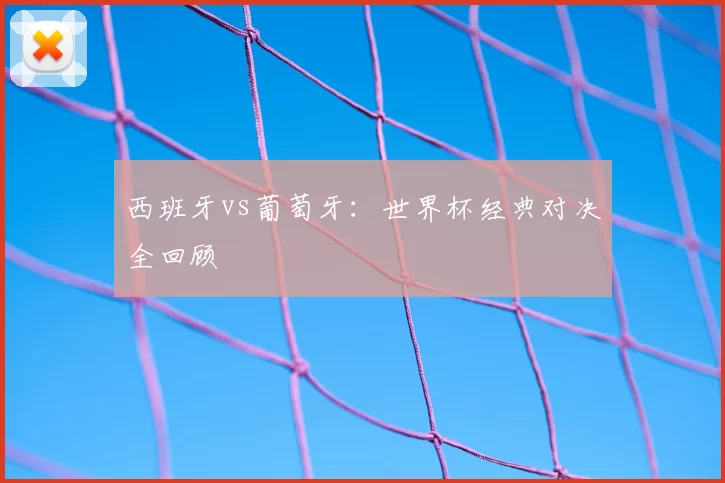 西班牙vs葡萄牙:世界杯经典对决全回顾