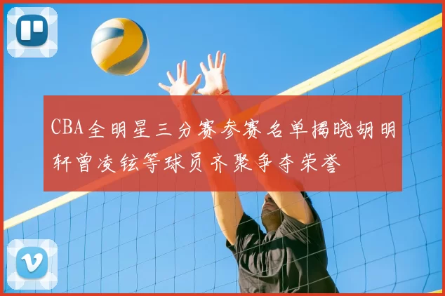 CBA全明星三分赛参赛名单揭晓胡明轩曾凌铉等球员齐聚争夺荣誉