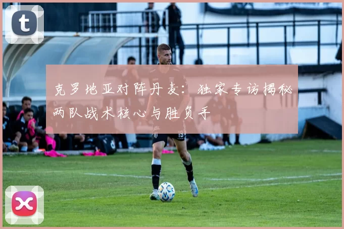 克罗地亚对阵丹麦：独家专访揭秘两队战术核心与胜负手