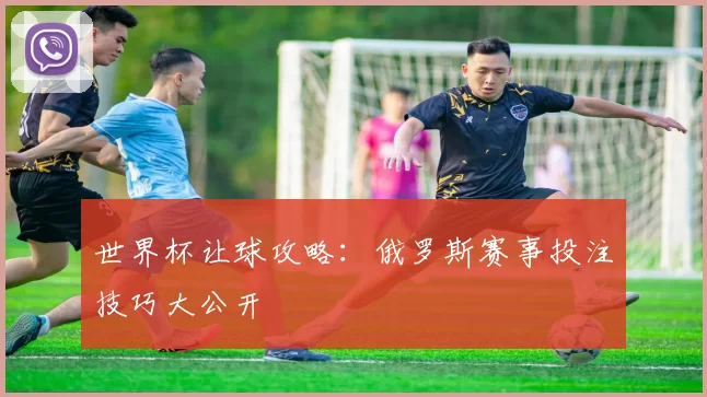 世界杯让球攻略：俄罗斯赛事投注技巧大公开