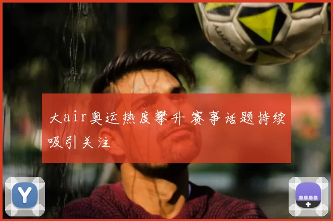 大air奥运热度攀升 赛事话题持续吸引关注